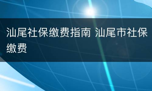 汕尾社保缴费指南 汕尾市社保缴费