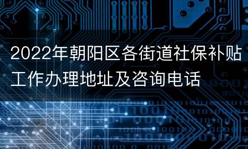 2022年朝阳区各街道社保补贴工作办理地址及咨询电话
