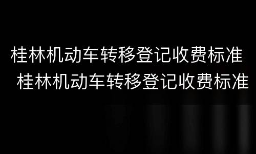 桂林机动车转移登记收费标准 桂林机动车转移登记收费标准是多少