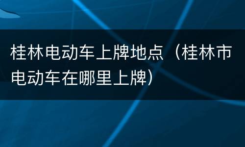 桂林电动车上牌地点（桂林市电动车在哪里上牌）