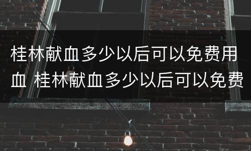 桂林献血多少以后可以免费用血 桂林献血多少以后可以免费用血了