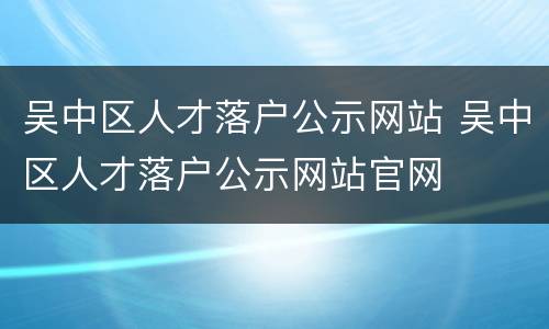 吴中区人才落户公示网站 吴中区人才落户公示网站官网