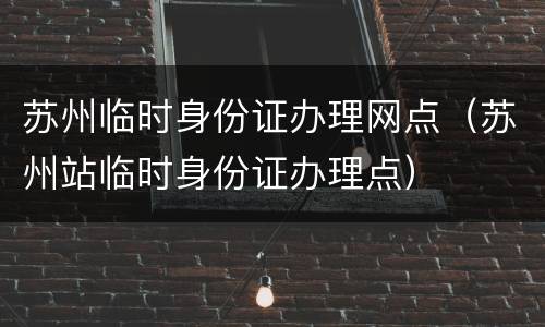 苏州临时身份证办理网点（苏州站临时身份证办理点）