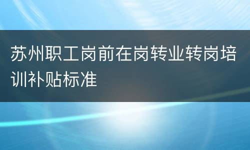 苏州职工岗前在岗转业转岗培训补贴标准