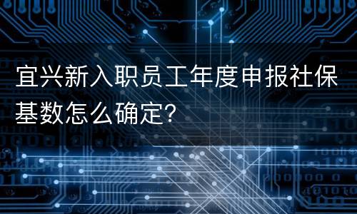 宜兴新入职员工年度申报社保基数怎么确定？