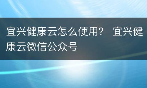 宜兴健康云怎么使用？ 宜兴健康云微信公众号