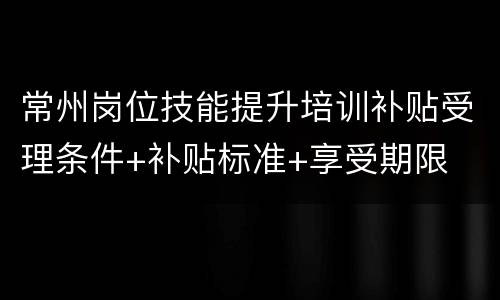 常州岗位技能提升培训补贴受理条件+补贴标准+享受期限
