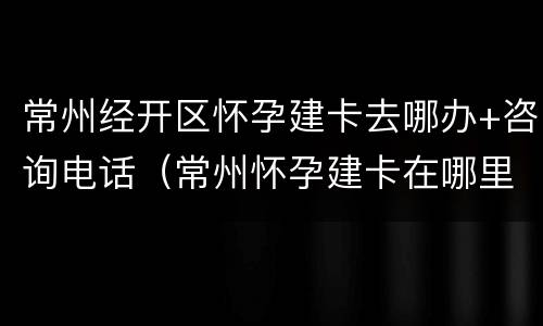 常州经开区怀孕建卡去哪办+咨询电话（常州怀孕建卡在哪里建需要什么资料）