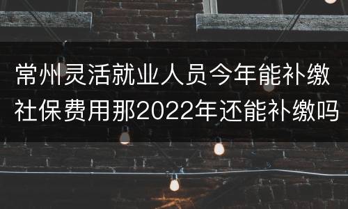 常州灵活就业人员今年能补缴社保费用那2022年还能补缴吗?