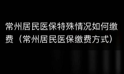 常州居民医保特殊情况如何缴费（常州居民医保缴费方式）