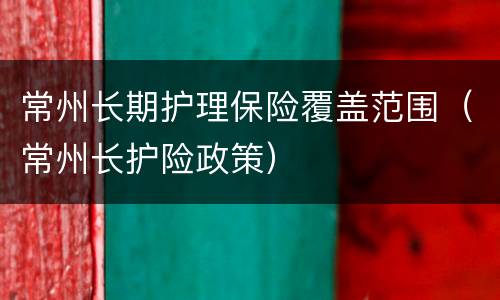 常州长期护理保险覆盖范围（常州长护险政策）