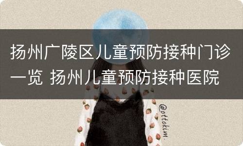 扬州广陵区儿童预防接种门诊一览 扬州儿童预防接种医院