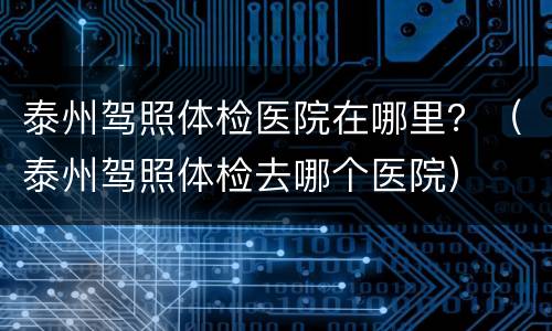 泰州驾照体检医院在哪里？（泰州驾照体检去哪个医院）