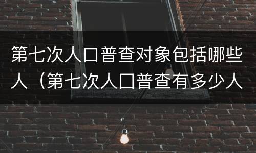 第七次人口普查对象包括哪些人（第七次人囗普查有多少人）